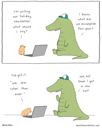 Gerbil: I'm writing our holiday newsletter, what should I say? Crocodile: I dunno, what did we accomplish this year? Gerbil: I've got it. "We... are... cuter... than... ever." Crocodile: Ooh, tell them I got a new hat!