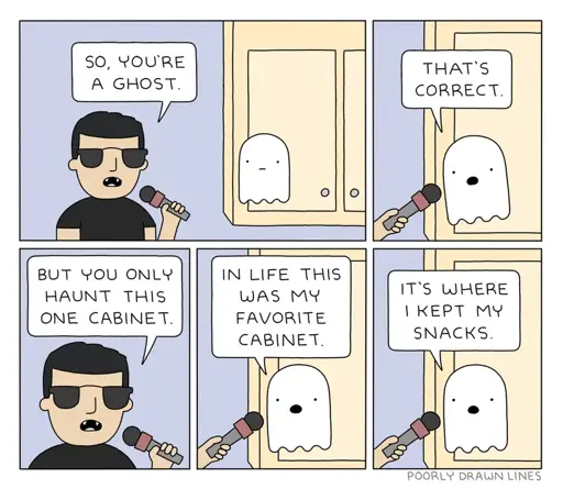 INTERVIEWER: SO, YOU'RE A GHOST.\ GHOST: THAT'S CORRECT.\ INTERVIEWER: BUT YOU ONLY HAUNT THIS ONE CABINET.\ GHOST: IN LIFE THIS WAS MY FAVORITE CABINET. IT'S WHERE I KEPT MY SNACKS.