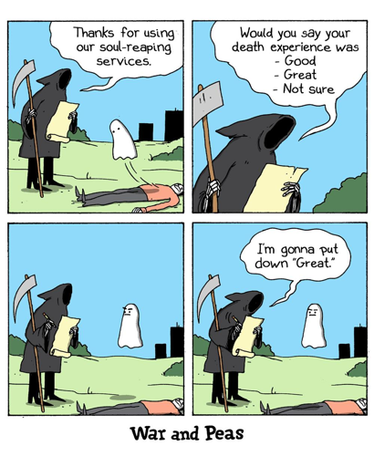 Panel 1: (A Grim Reaper stands next to a dead body, with a little bedsheet-type ghost floating over it.) Reaper: Thanks for using our soul-reaping services.  Panel 2: Reaper: Would you say your death experience was - Good - Great - Not sure.  Panel 3: (The little ghost frowns and says nothing.)  Panel 4: Reaper: I’m gonna put down “Great.”