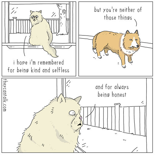 Three-panel comic showing two animals talking in a yard. Panel 1 (left): A fluffy white cat sits infront aof a window, looking back; caption below reads, "i hope i'm remembered for being kind and selfless." Panel 2 (top right): A corgi stands behind it, "but you're neither of those things." Panel 3 (bottom): Close-up of the fluffy white cat staring, stunned, out the window; the cat continues, "and for always being honest."